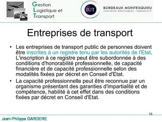 Entreprises de transport Les entreprises de transport public de personnes doivent être  inscrites à un registre tenu par les autorités de l'Etat . L'inscription à ce registre peut être subordonnée à des conditions d'honorabilité professionnelle, de capacité financière et de capacité professionnelle selon des modalités fixées par décret en Conseil d'Etat.  La capacité professionnelle peut être reconnue par un organisme présentant des garanties d'impartialité et de compétence, habilité à cet effet dans des conditions fixées par décret en Conseil d'Etat. 