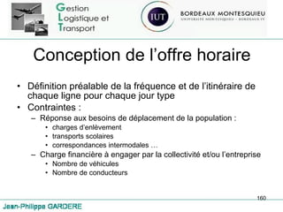 Conception de l’offre horaire Définition préalable de la fréquence et de l’itinéraire de chaque ligne pour chaque jour type Contraintes :  Réponse aux besoins de déplacement de la population : charges d’enlèvement transports scolaires correspondances intermodales … Charge financière à engager par la collectivité et/ou l’entreprise Nombre de véhicules Nombre de conducteurs 