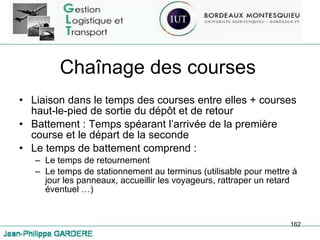 Chaînage des courses Liaison dans le temps des courses entre elles + courses haut-le-pied de sortie du dépôt et de retour Battement : Temps spéarant l’arrivée de la première course et le départ de la seconde Le temps de battement comprend : Le temps de retournement Le temps de stationnement au terminus (utilisable pour mettre à jour les panneaux, accueillir les voyageurs, rattraper un retard éventuel …) 