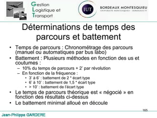 Déterminations de temps des parcours et battement Temps de parcours : Chronométrage des parcours (manuel ou automatiques par bus labo) Battement : Plusieurs méthodes en fonction des us et coutumes :  10% du temps de parcours + 2’ par révolution En fonction de la fréquence :  3’ à 6’ : battement de 2 * écart type 6’ à 10’ : battement de 1,5 * écart type > 10’ : battement de l’écart type Le temps de parcours théorique est « négocié » en fonction des résultats ci-dessus Le battement minimal alloué en découle 