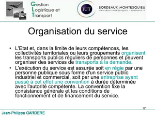 Organisation du service L'Etat et, dans la limite de leurs compétences, les collectivités territoriales ou leurs groupements  organisent  les transports publics réguliers de personnes et peuvent organiser des services de  transports à la demande .  L'exécution du service est assurée soit  en régie  par une personne publique sous forme d'un service public industriel et commercial, soit par une  entreprise ayant passé à cet effet une convention  à durée déterminée avec l'autorité compétente. La convention fixe la consistance générale et les conditions de fonctionnement et de financement du service.  
