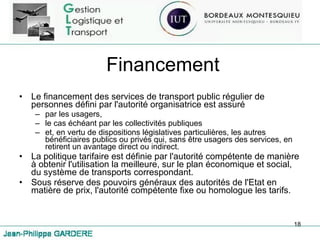 Financement Le financement des services de transport public régulier de personnes défini par l'autorité organisatrice est assuré  par les usagers,  le cas échéant par les collectivités publiques  et, en vertu de dispositions législatives particulières, les autres bénéficiaires publics ou privés qui, sans être usagers des services, en retirent un avantage direct ou indirect. La politique tarifaire est définie par l'autorité compétente de manière à obtenir l'utilisation la meilleure, sur le plan économique et social, du système de transports correspondant. Sous réserve des pouvoirs généraux des autorités de l'Etat en matière de prix, l'autorité compétente fixe ou homologue les tarifs. 