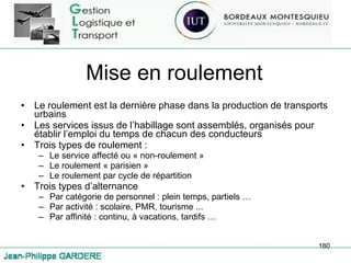 Mise en roulement Le roulement est la dernière phase dans la production de transports urbains Les services issus de l’habillage sont assemblés, organisés pour établir l’emploi du temps de chacun des conducteurs Trois types de roulement :  Le service affecté ou « non-roulement » Le roulement « parisien » Le roulement par cycle de répartition Trois types d’alternance Par catégorie de personnel : plein temps, partiels … Par activité : scolaire, PMR, tourisme ... Par affinité : continu, à vacations, tardifs … 