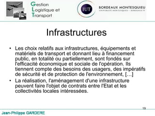 Infrastructures Les choix relatifs aux infrastructures, équipements et matériels de transport et donnant lieu à financement public, en totalité ou partiellement, sont fondés sur l'efficacité économique et sociale de l'opération. Ils tiennent compte des besoins des usagers, des impératifs de sécurité et de protection de l'environnement, […] La réalisation, l'aménagement d'une infrastructure peuvent faire l'objet de contrats entre l'Etat et les collectivités locales intéressées.  