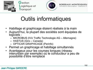 Outils informatiques Habillage et graphicage étaient réalisés à la main Aujourd’hui, la plupart des sociétés sont équipées de logiciels : MICROBUS (IVU Traffic Technologie AG – Allemagne) HASTUS (Giro – Canada) OPTICAR GRAPHICAGE (Perinfo) Permet un graphicage et habillage simultannés Avantageux pour les courses longues (réseau interurbain par exemple) où le conducteur a peu de possibilité d’être remplacé 
