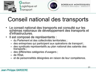 Conseil national des transports Le conseil national des transports est consulté sur les schémas nationaux de développement des transports et d'infrastructures. Il est composé de représentants : du Parlement et des collectivités territoriales ; des entreprises qui participent aux opérations de transport ; des syndicats représentatifs au plan national des salariés des transports ; des différentes catégories d'usagers ; de l'État, et de personnalités désignées en raison de leur compétence. 