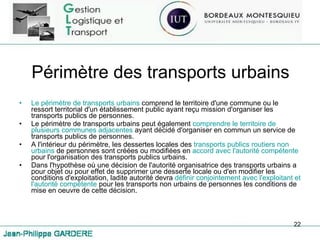 Périmètre des transports urbains Le périmètre de transports urbains  comprend le territoire d'une commune ou le ressort territorial d'un établissement public ayant reçu mission d'organiser les transports publics de personnes.  Le périmètre de transports urbains peut également  comprendre le territoire de plusieurs communes adjacentes  ayant décidé d'organiser en commun un service de transports publics de personnes.  A l'intérieur du périmètre, les dessertes locales des  transports publics routiers non urbains  de personnes sont créées ou modifiées en  accord avec l'autorité compétente  pour l'organisation des transports publics urbains. Dans l'hypothèse où une décision de l'autorité organisatrice des transports urbains a pour objet ou pour effet de supprimer une desserte locale ou d'en modifier les conditions d'exploitation, ladite autorité devra  définir conjointement avec l'exploitant et l'autorité compétente  pour les transports non urbains de personnes les conditions de mise en oeuvre de cette décision. 