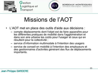 Missions de l’AOT L’AOT met en place des outils d'aide aux décisions : compte déplacements dont l'objet est de faire apparaître pour les différentes pratiques de mobilité dans l'agglomération et dans son aire urbaine les coûts pour l'usager et ceux qui en résultent pour la collectivité ;  service d'information multimodale à l'intention des usagers service de conseil en mobilité à l'intention des employeurs et des gestionnaires d'activités générant des flux de déplacements importants. 