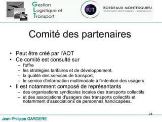 Comité des partenaires Peut être créé par l’AOT Ce comité est consulté sur  l'offre les stratégies tarifaires et de développement,  la qualité des services de transport,  le service d'information multimodale à l'intention des usagers Il est notamment composé de représentants  des organisations syndicales locales des transports collectifs  et des associations d'usagers des transports collectifs et notamment d'associations de personnes handicapées. 