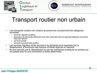 Transport routier non urbain Les transports routiers non urbains de personnes comprennent les catégories suivantes : services réguliers publics ; services à la demande effectués avec des véhicules dont la capacité dépasse une limite fixée par décret ; services privés ; services occasionnels publics. Les services réguliers et les services à la demande sont organisés par le département, à l'exclusion des liaisons d'intérêt régional ou national.  Ils sont assurés par le département ou par les entreprises publiques ou privées qui ont passé avec lui une convention à durée déterminée.  