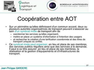 Coopération entre AOT Sur un périmètre qu'elles définissent d'un commun accord, deux ou plusieurs autorités organisatrices de transport peuvent s'associer au sein  d'un syndicat mixte  de transport afin de  coordonner les services qu'elles organisent,  mettre en place un système d'information à l'intention des usagers  et rechercher la création d'une tarification coordonnée et des titres de transport uniques ou unifiés. Ce  syndicat mixte peut organiser , en lieu et place de ses membres, des services publics réguliers ainsi que des services à la demande. Il peut à ce titre assurer, en lieu et place de ses membres, la réalisation et la gestion d'équipements et d'infrastructures de transport. 