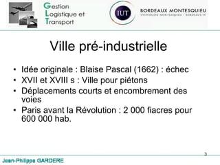 Ville pré-industrielle Idée originale : Blaise Pascal (1662) : échec XVII et XVIII s : Ville pour piétons Déplacements courts et encombrement des voies Paris avant la Révolution : 2 000 fiacres pour 600 000 hab. 