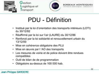 PDU - Définition Institué par la loi d’orientation des transports intérieurs (LOTI) du 30/12/82 Réaffirmé par la loi sur l’air (LAURE) du 30/12/86 Renforcé par la loi solidarité et renouvellement urbain du 13/12/00 Mise en cohérence obligatoire des PLU Mise en œuvre par l ’AO des transports Les mesures de voirie et de police doivent être rendues compatibles Outil de bilan de de programmation Obligatoire au-dessus de 100 000 hab. 