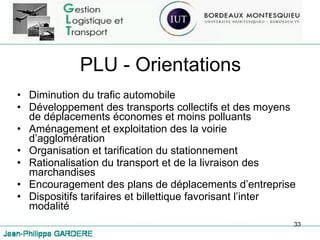 PLU - Orientations Diminution du trafic automobile Développement des transports collectifs et des moyens de déplacements économes et moins polluants Aménagement et exploitation des la voirie d’agglomération Organisation et tarification du stationnement Rationalisation du transport et de la livraison des marchandises Encouragement des plans de déplacements d’entreprise Dispositifs tarifaires et billettique favorisant l’inter modalité 