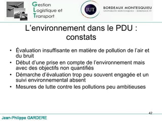 L’environnement dans le PDU : constats Évaluation insuffisante en matière de pollution de l’air et du bruit Début d’une prise en compte de l’environnement mais avec des objectifs non quantifiés Démarche d’évaluation trop peu souvent engagée et un suivi environnemental absent Mesures de lutte contre les pollutions peu ambitieuses 