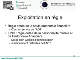 Exploitation en régie Régie dotée de la seule autonomie financière C’est un service de l’AOT EPIC : régie dotée de la personnalité morale et de l’autonomie financière Dotée d’un Conseil d’administration Juridiquement distinctes de l’AOT 