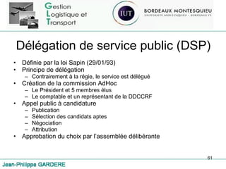 Délégation de service public (DSP) Définie par la loi Sapin (29/01/93) Principe de délégation Contrairement à la régie, le service est délégué Création de la commission AdHoc Le Président et 5 membres élus Le comptable et un représentant de la DDCCRF Appel public à candidature Publication Sélection des candidats aptes Négociation Attribution Approbation du choix par l’assemblée délibérante 