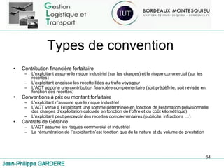 Types de convention Contribution financière forfaitaire L’exploitant assume le risque industriel (sur les charges) et le risque commercial (sur les recettes) L’exploitant encaisse les recette liées au trafic voyageur L’AOT apporte une contribution financière complémentaire (soit prédéfinie, soit révisée en fonction des recettes) Conventions à prix ou montant forfaitaire L’exploitant n’assume que le risque industriel L’AOT verse à l’exploitant une somme déterminée en fonction de l’estimation prévisionnelle des charges d’exploitation calculée en fonction de l’offre et du coût kilométrique) L’exploitant peut percevoir des recettes complémentaires (publicité, infractions …) Contrats de Gérance L’AOT assume les risques commercial et industriel La rémunération de l’exploitant n’est fonction que de la nature et du volume de prestation 