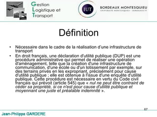 Définition Nécessaire dans le cadre de la réalisation d’une infrastructure de transport En droit français, une déclaration d'utilité publique (DUP) est une procédure administrative qui permet de réaliser une opération d'aménagement, telle que la création d'une infrastructure de communication, d'une école ou d'un lotissement par exemple, sur des terrains privés en les expropriant, précisément pour cause d'utilité publique ; elle est obtenue à l'issue d'une enquête d'utilité publique. Cette procédure est nécessaire en vertu du Code civil français qui prévoit (article 545) que «  nul ne peut être contraint de céder sa propriété, si ce n'est pour cause d'utilité publique et moyennant une juste et préalable indemnité  ». 
