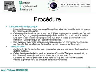 Procédure L'enquête d'utilité publique Le préfet lance par arrêté une enquête publique visant à recueillir l'avis de toutes les personnes intéressées. Cette enquête doit durer au moins 1 mois (1) et s'appuyer sur une étude d'impact lorsqu'il s'agit de gros projets ou de projets dépassant un certain seuil financier. Elle permet par exemple au propriétaire d'un bien menacé d'expropriation de contester l'utilité publique de l'opération envisagée. Ces avis sont examinés par une commission ou par un commissaire-enquêteur qui formule des conclusions, favorables ou défavorables, sur le projet. La déclaration Après la fin de l'enquête, les pouvoirs publics peuvent prononcer la déclaration d'utilité publique. Celle-ci doit prendre la forme d'un décret en Conseil d'État pour les opérations les plus importantes (construction d'une ligne de tramway…).  Le décret ou l'arrêté précise la durée pendant laquelle la déclaration reste valable et permet donc de procéder à des expropriations. 
