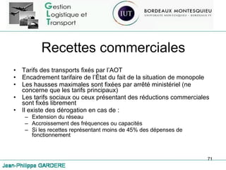 Recettes commerciales Tarifs des transports fixés par l’AOT Encadrement tarifaire de l’État du fait de la situation de monopole Les hausses maximales sont fixées par arrêté ministériel (ne concerne que les tarifs principaux) Les tarifs sociaux ou ceux présentant des réductions commerciales sont fixés librement Il existe des dérogation en cas de : Extension du réseau Accroissement des fréquences ou capacités Si les recettes représentant moins de 45% des dépenses de fonctionnement 