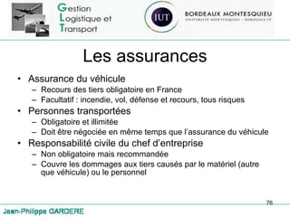 Les assurances Assurance du véhicule Recours des tiers obligatoire en France Facultatif : incendie, vol, défense et recours, tous risques Personnes transportées Obligatoire et illimitée Doit être négociée en même temps que l’assurance du véhicule Responsabilité civile du chef d’entreprise Non obligatoire mais recommandée Couvre les dommages aux tiers causés par le matériel (autre que véhicule) ou le personnel 