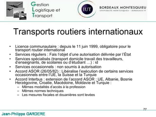 Transports routiers internationaux Licence communautaire : depuis le 11 juin 1999, obligatoire pour le transport routier international Services réguliers : Fais l’objet d’une autorisation délivrée par l’État Services spécialisés (transport domicile travail des travailleurs, d’enseignants, de scolaires ou d’étudiant …) : id Services occasionnels : non soumis à autorisation Accord ASOR (26/05/82) : Libéralise l’exécution de certains services occasionnels entre l’UE, la Suisse et la Turquie Accord Interbus : extension de l’accord ASOR : UE, Albanie, Bosnie Herzégovine, Croatie, Macédoine, Moldavie et Turquie : Mêmes modalités d’accès à la profession Mêmes normes techniques Les mesures fiscales et douanières sont levées 