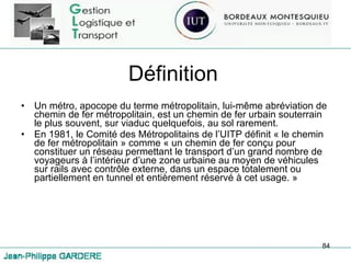 Définition Un métro, apocope du terme métropolitain, lui-même abréviation de chemin de fer métropolitain, est un chemin de fer urbain souterrain le plus souvent, sur viaduc quelquefois, au sol rarement. En 1981, le Comité des Métropolitains de l’UITP définit « le chemin de fer métropolitain » comme « un chemin de fer conçu pour constituer un réseau permettant le transport d’un grand nombre de voyageurs à l’intérieur d’une zone urbaine au moyen de véhicules sur rails avec contrôle externe, dans un espace totalement ou partiellement en tunnel et entièrement réservé à cet usage. » 