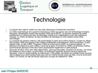 Technologie La plupart des métros roulent sur des rails classiques à écartement standard. Le métro automatique de Lausanne (Suisse).Le métro sur pneus est une technologie d’origine française, développée à partir des années 1950 par la RATP. Le premier système de métro entièrement sur pneus est celui de Montréal, construit en collaboration avec des ingénieurs français. Le métro de Mexico et celui de Métro de Santiago du Chili utilisent aussi cette technologie. La conduite de certains métros a été automatisée à partir de la même époque. À partir du début des années 1980 sont apparus des métros entièrement automatiques, sans conducteur, à petit gabarit (Val), à Lille (1983), Toulouse (1993) et à Rennes en 2002, ou à grand gabarit : le premier fut la ligne D à Lyon (1991), suivie de la ligne 14 à Paris en 1998. Les premiers métros automatiques japonais et les SkyTrains apparaissent également à cette époque. Dans les années 1970, des villes allemandes, ainsi que Bruxelles, Charleroi et Anvers, ont choisi de réaliser un semi-métro, ou pré-métro, en enterrant certaines sections de leurs lignes de tramway. C’est un mode hybride, le métro-tram. À Bruxelles, les lignes en question sont conçues dès le départ pour être transformées plus tard en métros lourds à peu de frais, d’où le terme pré-métro. En France, la ville de Rouen opte pour ce type de matériel en 1994. 