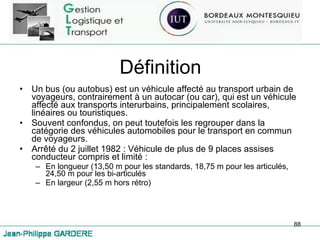 Définition Un bus (ou autobus) est un véhicule affecté au transport urbain de voyageurs, contrairement à un autocar (ou car), qui est un véhicule affecté aux transports interurbains, principalement scolaires, linéaires ou touristiques.  Souvent confondus, on peut toutefois les regrouper dans la catégorie des véhicules automobiles pour le transport en commun de voyageurs. Arrêté du 2 juillet 1982 : Véhicule de plus de 9 places assises conducteur compris et limité :  En longueur (13,50 m pour les standards, 18,75 m pour les articulés, 24,50 m pour les bi-articulés En largeur (2,55 m hors rétro) 