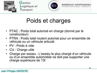 Poids et charges PTAC : Poids total autorisé en charge (donné par le constructeur) PTRA : Poids total roulant autorisé pour un ensemble de véhicule ou un véhicule articulé PV : Poids à vide CU : Charge utile  Charge par essieu : L’essieu le plus chargé d’un véhicule ou d’un ensemble automobile ne doit pas supporter une charge supérieure de 13t 