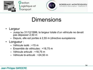 Dimensions Largeur Jusqu’au 31/12/1999, la largeur totale d’un véhicule ne devait pas dépasser 2,50 m Depuis, elle est portée à 2,55 m (directive européenne Longueur : Véhicule isolé : <15 m Ensemble de véhicules : <18,75 m Véhicule articulé : <18,75 m Véhicule bi-articulé : <24,50 m 