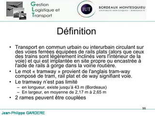 Définition Transport en commun urbain ou interurbain circulant sur des voies ferrées équipées de rails plats (alors que ceux des trains sont légèrement inclinés vers l'intérieur de la voie) et qui est implantée en site propre ou encastrée à l'aide de rails à gorge dans la voirie routière.  Le mot « tramway » provient de l'anglais tram-way composé de tram, rail plat et de way signifiant voie. Le tramway n’est pas limité  en longueur, existe jusqu’à 43 m (Bordeaux) En largeur, en moyenne de 2,17 m à 2,65 m 2 rames peuvent être couplées 