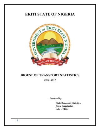 1
EKITI STATE OF NIGERIA
DIGEST OF TRANSPORT STATISTICS
2016 – 2017
Produced by:
State Bureau of Statistics,
State Secretariat,
Ado – Ekiti.
 