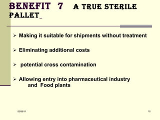 Benefit  7  a true sterile pallet   Making it suitable for shipments without treatment  Eliminating additional costs  potential cross contamination  Allowing entry into pharmaceutical industry  and  Food plants 