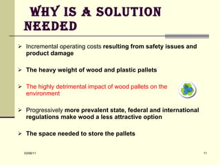 Why is a solution needed Incremental operating costs  resulting from safety issues and product damage  The heavy weight of wood and plastic pallets The highly detrimental impact of wood pallets on the environment  Progressively  more prevalent state, federal and international regulations make wood a less attractive option The space needed to store the pallets 