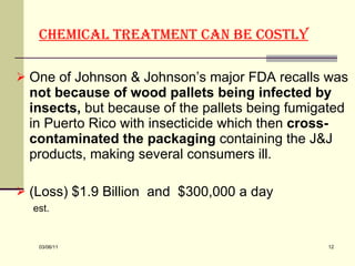 Chemical treatment can be costly   One of Johnson & Johnson’s major FDA recalls was  not because of wood pallets being infected by insects,  but because of the pallets being fumigated in Puerto Rico with insecticide which then  cross-contaminated the packaging  containing the J&J products, making several consumers ill.     (Loss) $1.9 Billion  and  $300,000 a day  est.   