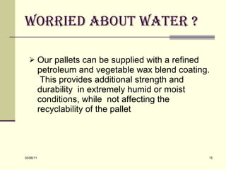 Worried about water ? Our pallets can be supplied with a refined petroleum and vegetable wax blend coating.  This provides additional strength and durability  in extremely humid or moist conditions, while  not affecting the recyclability of the pallet 