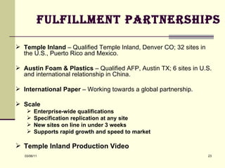 Fulfillment Partnerships Temple Inland  – Qualified Temple Inland, Denver CO; 32 sites in the U.S., Puerto Rico and Mexico. Austin Foam & Plastics  – Qualified AFP, Austin TX; 6 sites in U.S. and international relationship in China. International Paper  – Working towards a global partnership. Scale Enterprise-wide qualifications Specification replication at any site New sites on line in under 3 weeks Supports rapid growth and speed to market Temple Inland Production Video 