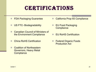 Certifications FDA Packaging Guarantee US FTC- Biodegradability Canadian Council of Ministers of the Environment Compliance China RoHS Certification Coalition of Northeastern Governors, Heavy Metal Compliance California Prop 65 Compliance EU Food Packaging Compliance EU RoHS Certification Federal Organic Foods Production Act 