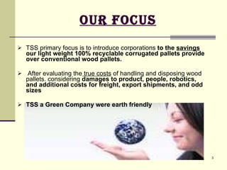 Our Focus TSS primary focus is to introduce corporations  to the  savings  our light weight 100% recyclable corrugated pallets provide over conventional wood pallets.  After evaluating the  true costs  of handling and disposing wood pallets. considering  damages to product, people, robotics, and additional costs for freight, export shipments, and odd sizes TSS a Green Company were earth friendly 