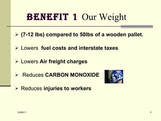 Benefit 1  Our Weight   (7-12 lbs) compared to 50lbs of a wooden pallet.  Lowers  fuel costs and interstate taxes  Lowers  Air freight charges Reduces  CARBON MONOXIDE   Reduces  injuries to workers   