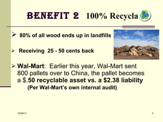 Benefit 2  100% Recyclable   80% of all wood ends up in landfills  Receiving  25 - 50 cents back Wal-Mart :  Earlier this year, Wal-Mart sent 800 pallets over to China, the pallet becomes a $. 50 recyclable asset vs. a $2.38   liability   (Per Wal-Mart’s own internal audit)   