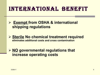 International   Benefit  Exempt  from OSHA & international shipping regulations  Sterile  No chemical treatment required  eliminates additional costs and cross contamination   NO  governmental regulations that increase operating costs 
