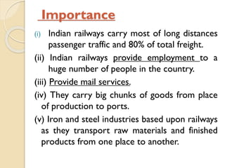 Importance
Indian railways carry most of long distances
passenger traffic and 80% of total freight.
(ii) Indian railways provide employment to a
huge number of people in the country.
(iii) Provide mail services.
(iv) They carry big chunks of goods from place
of production to ports.
(v) Iron and steel industries based upon railways
as they transport raw materials and finished
products from one place to another.
(i)

 