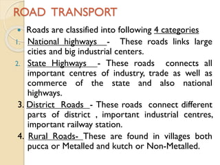 ROAD TRANSPORT
Roads are classified into following 4 categories
1. National highways - These roads links large
cities and big industrial centers.
2. State Highways
- These roads connects all
important centres of industry, trade as well as
commerce of the state and also national
highways.
3. District Roads - These roads connect different
parts of district , important industrial centres,
important railway station.
4. Rural Roads- These are found in villages both
pucca or Metalled and kutch or Non-Metalled.


 