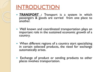 INTRODUCTION


TRANSPORT : Transport is a system in which
passengers & goods are carried from one place to
another.



Well known and coordinated transportation plays an
important role in the sustained economic growth of a
country.



When different regions of a country start specializing
in certain selected products, the need for exchange
automatically arises.



Exchange of product or sending products to other
places involves transportation.

 