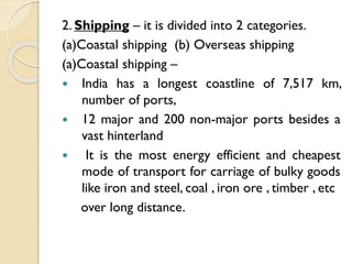 2. Shipping – it is divided into 2 categories.
(a)Coastal shipping (b) Overseas shipping
(a)Coastal shipping –
 India has a longest coastline of 7,517 km,
number of ports,
 12 major and 200 non-major ports besides a
vast hinterland

It is the most energy efficient and cheapest
mode of transport for carriage of bulky goods
like iron and steel, coal , iron ore , timber , etc
over long distance.

 