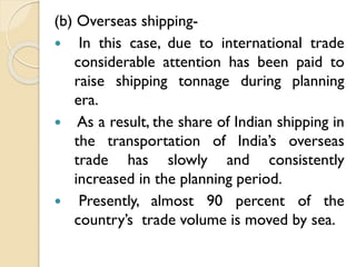 (b) Overseas shipping In this case, due to international trade
considerable attention has been paid to
raise shipping tonnage during planning
era.
 As a result, the share of Indian shipping in
the transportation of India’s overseas
trade has slowly and consistently
increased in the planning period.
 Presently, almost 90 percent of the
country’s trade volume is moved by sea.

 