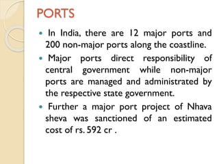 PORTS
In India, there are 12 major ports and
200 non-major ports along the coastline.
 Major ports direct responsibility of
central government while non-major
ports are managed and administrated by
the respective state government.
 Further a major port project of Nhava
sheva was sanctioned of an estimated
cost of rs. 592 cr .


 